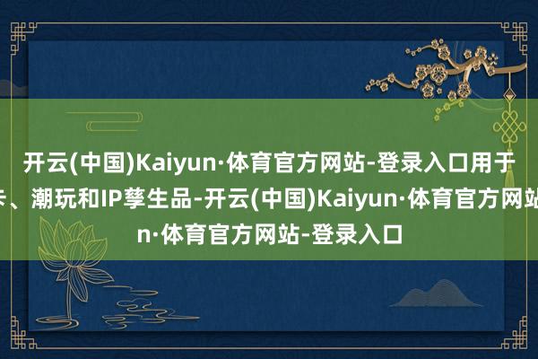开云(中国)Kaiyun·体育官方网站-登录入口用于开拓储藏卡、潮玩和IP孳生品-开云(中国)Kaiyun·体育官方网站-登录入口