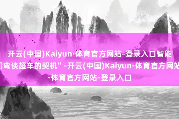 开云(中国)Kaiyun·体育官方网站-登录入口智能化给了咱们弯谈超车的契机”-开云(中国)Kaiyun·体育官方网站-登录入口