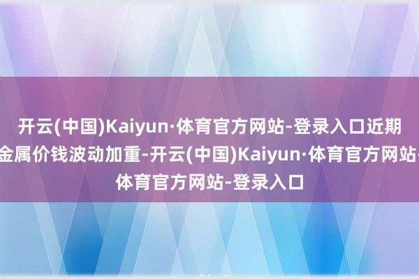 开云(中国)Kaiyun·体育官方网站-登录入口近期国表里贵金属价钱波动加重-开云(中国)Kaiyun·体育官方网站-登录入口