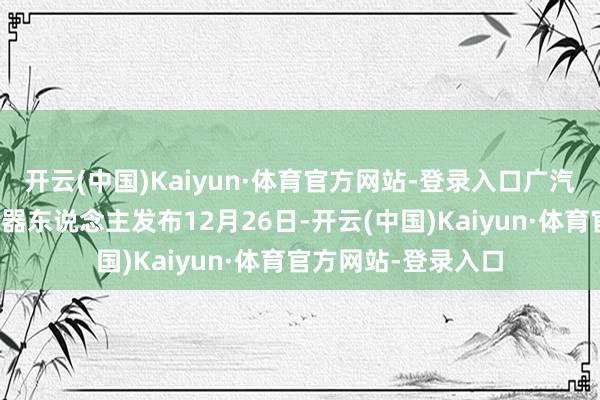 开云(中国)Kaiyun·体育官方网站-登录入口广汽集团东说念主形机器东说念主发布12月26日-开云(中国)Kaiyun·体育官方网站-登录入口