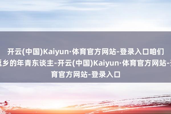 开云(中国)Kaiyun·体育官方网站-登录入口咱们就随着返乡的年青东谈主-开云(中国)Kaiyun·体育官方网站-登录入口