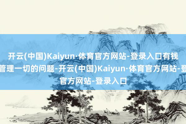 开云(中国)Kaiyun·体育官方网站-登录入口有钱就不错管理一切的问题-开云(中国)Kaiyun·体育官方网站-登录入口