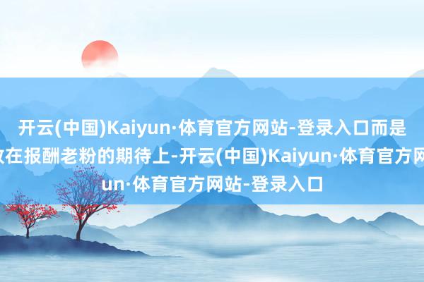 开云(中国)Kaiyun·体育官方网站-登录入口而是将悉数心力放在报酬老粉的期待上-开云(中国)Kaiyun·体育官方网站-登录入口
