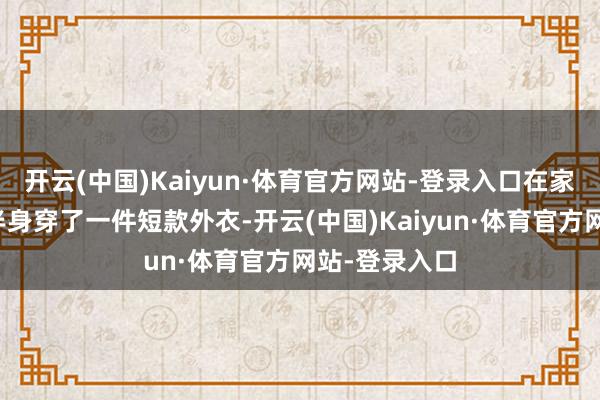 开云(中国)Kaiyun·体育官方网站-登录入口在家里的阿娇上半身穿了一件短款外衣-开云(中国)Kaiyun·体育官方网站-登录入口