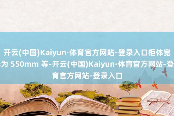 开云(中国)Kaiyun·体育官方网站-登录入口柜体宽度不异为 550mm 等-开云(中国)Kaiyun·体育官方网站-登录入口