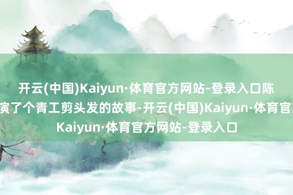 开云(中国)Kaiyun·体育官方网站-登录入口陈佩斯硬拉她上去演了个青工剪头发的故事-开云(中国)Kaiyun·体育官方网站-登录入口