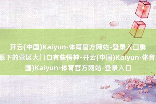开云(中国)Kaiyun·体育官方网站-登录入口秦天站在这座位于山眼下的营区大门口有些愣神-开云(中国)Kaiyun·体育官方网站-登录入口