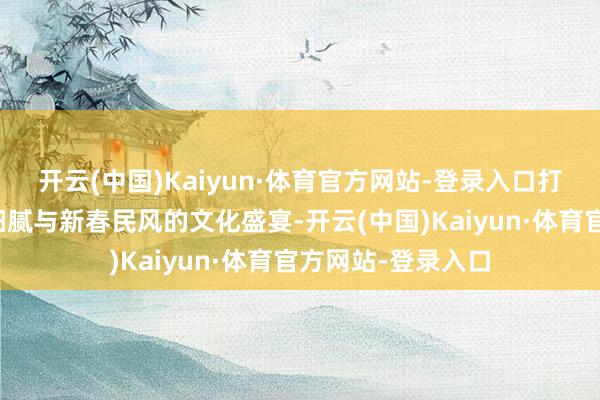 开云(中国)Kaiyun·体育官方网站-登录入口打造了一场融千年细腻与新春民风的文化盛宴-开云(中国)Kaiyun·体育官方网站-登录入口