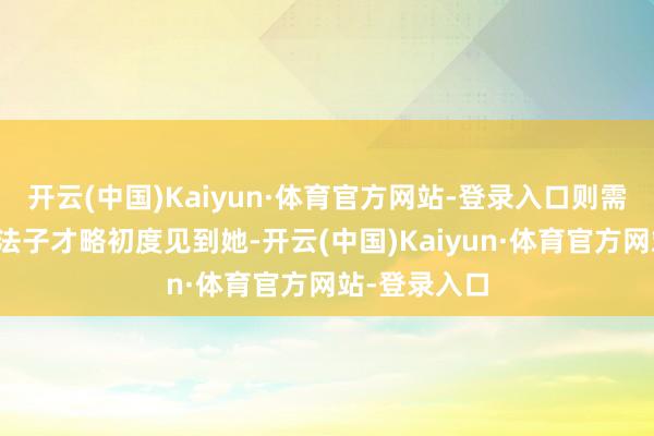 开云(中国)Kaiyun·体育官方网站-登录入口则需要完成一些法子才略初度见到她-开云(中国)Kaiyun·体育官方网站-登录入口