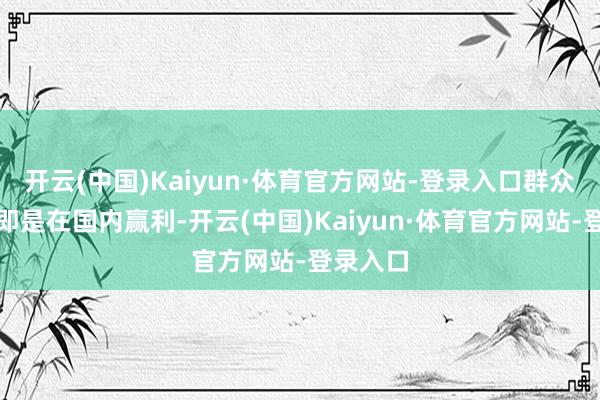 开云(中国)Kaiyun·体育官方网站-登录入口群众最烦的即是在国内赢利-开云(中国)Kaiyun·体育官方网站-登录入口