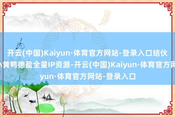 开云(中国)Kaiyun·体育官方网站-登录入口结伙公司可直调小黄鸭德盈全量IP资源-开云(中国)Kaiyun·体育官方网站-登录入口