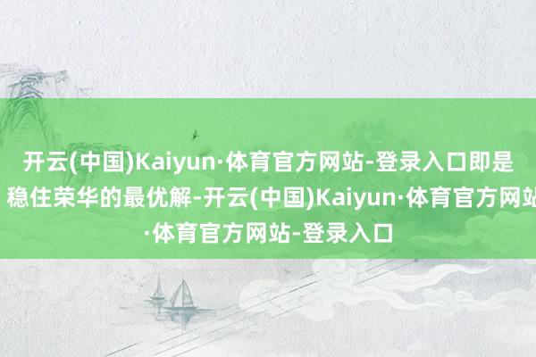 开云(中国)Kaiyun·体育官方网站-登录入口即是吃饱穿暖、稳住荣华的最优解-开云(中国)Kaiyun·体育官方网站-登录入口
