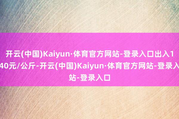 开云(中国)Kaiyun·体育官方网站-登录入口出入10.40元/公斤-开云(中国)Kaiyun·体育官方网站-登录入口