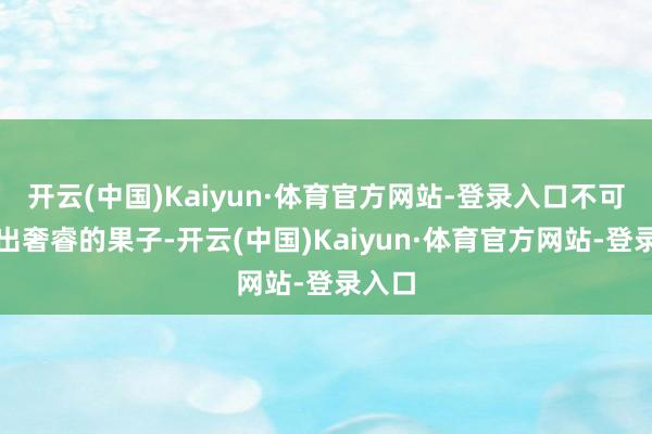 开云(中国)Kaiyun·体育官方网站-登录入口不可能结出奢睿的果子-开云(中国)Kaiyun·体育官方网站-登录入口