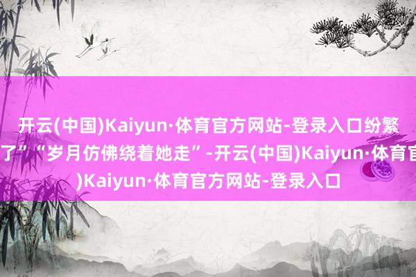开云(中国)Kaiyun·体育官方网站-登录入口纷繁留言:“现象太稳了”“岁月仿佛绕着她走”-开云(中国)Kaiyun·体育官方网站-登录入口