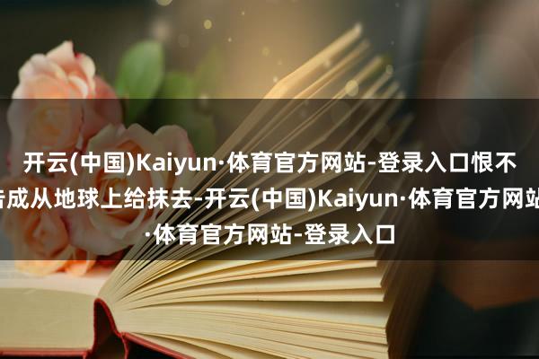 开云(中国)Kaiyun·体育官方网站-登录入口恨不得把敌手告成从地球上给抹去-开云(中国)Kaiyun·体育官方网站-登录入口