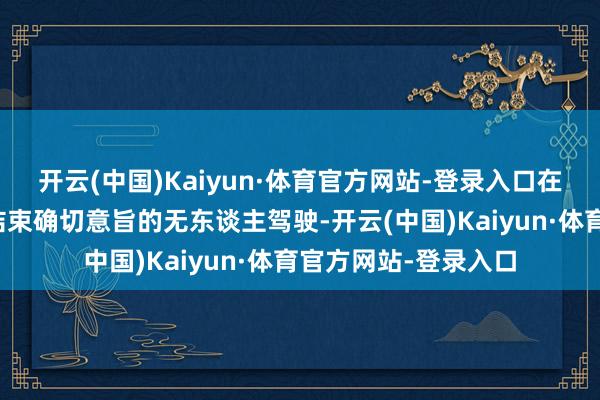 开云(中国)Kaiyun·体育官方网站-登录入口在一些收尾所在不错结束确切意旨的无东谈主驾驶-开云(中国)Kaiyun·体育官方网站-登录入口