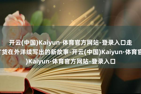 开云(中国)Kaiyun·体育官方网站-登录入口走红背后是这款老广货在外洋续写出的新故事-开云(中国)Kaiyun·体育官方网站-登录入口
