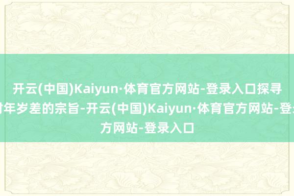 开云(中国)Kaiyun·体育官方网站-登录入口探寻她们对年岁差的宗旨-开云(中国)Kaiyun·体育官方网站-登录入口