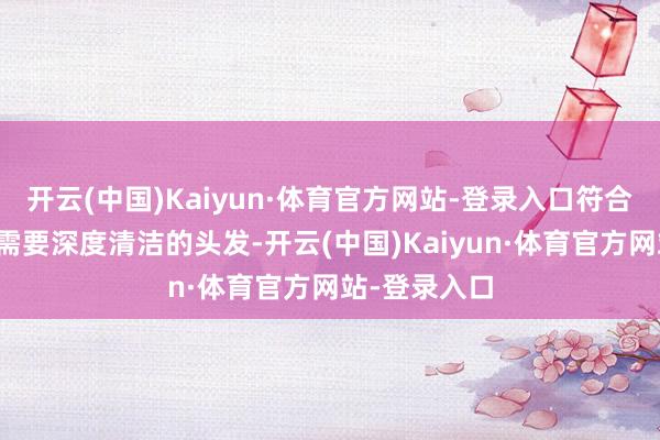 开云(中国)Kaiyun·体育官方网站-登录入口符合油性发质或需要深度清洁的头发-开云(中国)Kaiyun·体育官方网站-登录入口