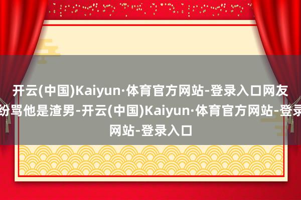开云(中国)Kaiyun·体育官方网站-登录入口网友们纷纷骂他是渣男-开云(中国)Kaiyun·体育官方网站-登录入口