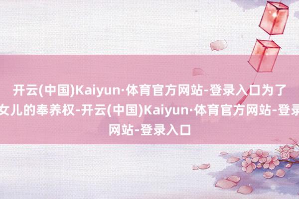 开云(中国)Kaiyun·体育官方网站-登录入口为了两个女儿的奉养权-开云(中国)Kaiyun·体育官方网站-登录入口
