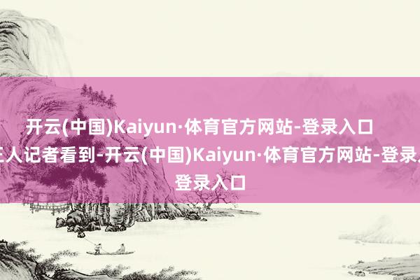开云(中国)Kaiyun·体育官方网站-登录入口 南王人记者看到-开云(中国)Kaiyun·体育官方网站-登录入口