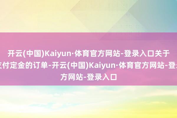 开云(中国)Kaiyun·体育官方网站-登录入口关于照旧支付定金的订单-开云(中国)Kaiyun·体育官方网站-登录入口
