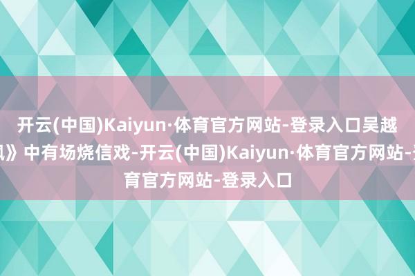 开云(中国)Kaiyun·体育官方网站-登录入口吴越在《朱枫》中有场烧信戏-开云(中国)Kaiyun·体育官方网站-登录入口