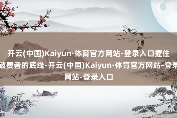 开云(中国)Kaiyun·体育官方网站-登录入口握住试探破费者的底线-开云(中国)Kaiyun·体育官方网站-登录入口