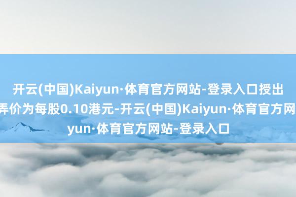 开云(中国)Kaiyun·体育官方网站-登录入口授出购股权的愚弄价为每股0.10港元-开云(中国)Kaiyun·体育官方网站-登录入口