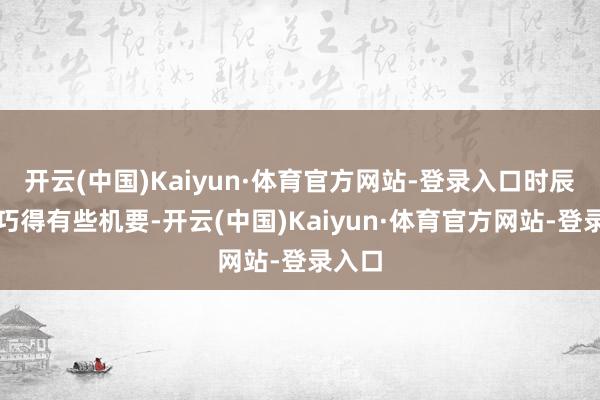 开云(中国)Kaiyun·体育官方网站-登录入口时辰点刚巧得有些机要-开云(中国)Kaiyun·体育官方网站-登录入口