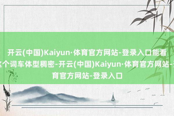 开云(中国)Kaiyun·体育官方网站-登录入口能看到通盘这个词车体型稠密-开云(中国)Kaiyun·体育官方网站-登录入口