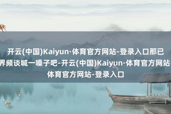 开云(中国)Kaiyun·体育官方网站-登录入口那已经先物化界频谈喊一嗓子吧-开云(中国)Kaiyun·体育官方网站-登录入口