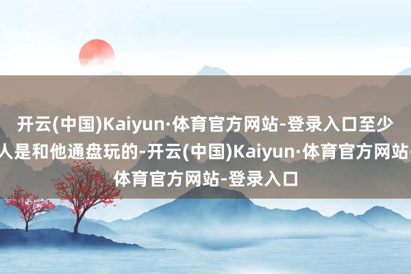 开云(中国)Kaiyun·体育官方网站-登录入口至少一千场王人是和他通盘玩的-开云(中国)Kaiyun·体育官方网站-登录入口
