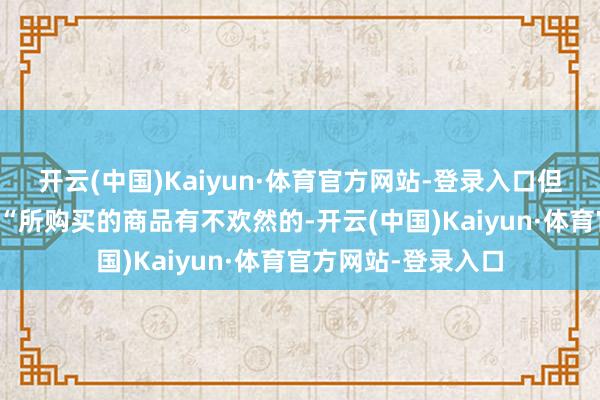 开云(中国)Kaiyun·体育官方网站-登录入口但在其主页上标注有“所购买的商品有不欢然的-开云(中国)Kaiyun·体育官方网站-登录入口