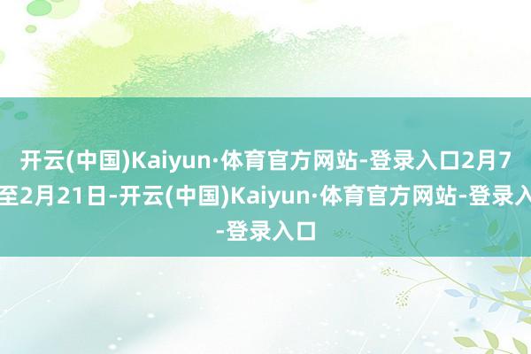 开云(中国)Kaiyun·体育官方网站-登录入口2月7日至2月21日-开云(中国)Kaiyun·体育官方网站-登录入口
