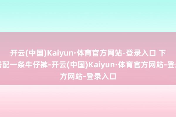 开云(中国)Kaiyun·体育官方网站-登录入口 下半身搭配一条牛仔裤-开云(中国)Kaiyun·体育官方网站-登录入口