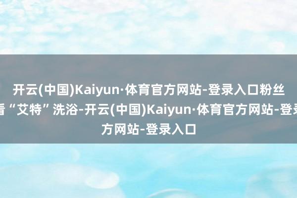 开云(中国)Kaiyun·体育官方网站-登录入口粉丝念念看“艾特”洗浴-开云(中国)Kaiyun·体育官方网站-登录入口