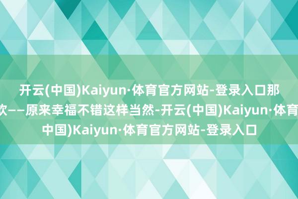 开云(中国)Kaiyun·体育官方网站-登录入口那一刻她既诧异又心软——原来幸福不错这样当然-开云(中国)Kaiyun·体育官方网站-登录入口
