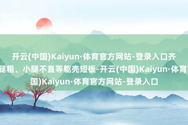 开云(中国)Kaiyun·体育官方网站-登录入口齐备掩蔽假胯宽、大腿粗、小腿不直等躯壳短板-开云(中国)Kaiyun·体育官方网站-登录入口