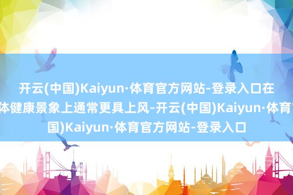 开云(中国)Kaiyun·体育官方网站-登录入口在免疫系统功能和全体健康景象上通常更具上风-开云(中国)Kaiyun·体育官方网站-登录入口