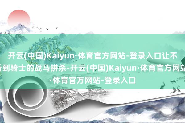 开云(中国)Kaiyun·体育官方网站-登录入口让不雅众既能看到骑士的战马拼杀-开云(中国)Kaiyun·体育官方网站-登录入口