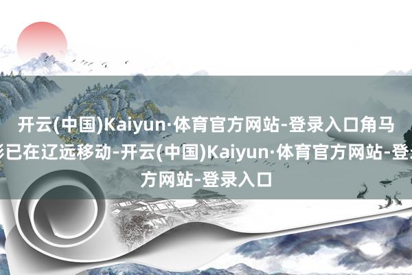 开云(中国)Kaiyun·体育官方网站-登录入口角马的剪影已在辽远移动-开云(中国)Kaiyun·体育官方网站-登录入口