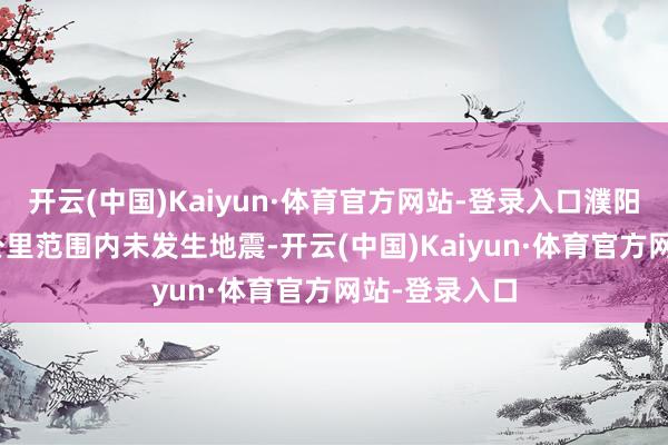开云(中国)Kaiyun·体育官方网站-登录入口濮阳市相近100公里范围内未发生地震-开云(中国)Kaiyun·体育官方网站-登录入口