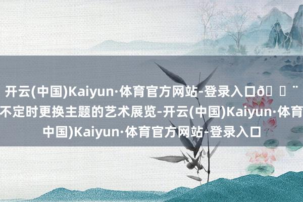 开云(中国)Kaiyun·体育官方网站-登录入口🎨 小众好意思术馆:不定时更换主题的艺术展览-开云(中国)Kaiyun·体育官方网站-登录入口