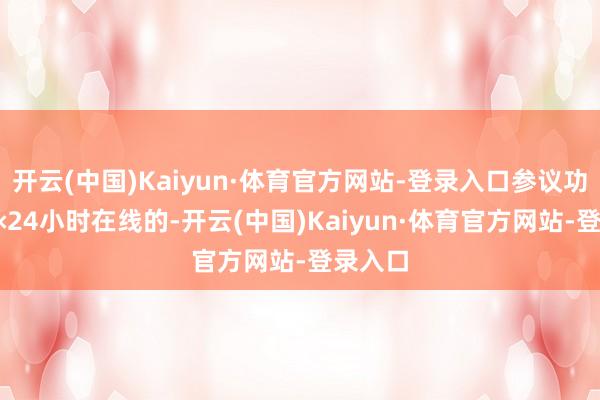 开云(中国)Kaiyun·体育官方网站-登录入口参议功绩是7×24小时在线的-开云(中国)Kaiyun·体育官方网站-登录入口