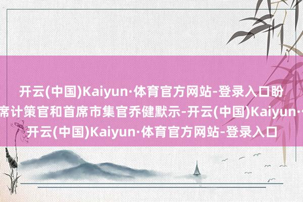 开云(中国)Kaiyun·体育官方网站-登录入口盼愿集团高档副总裁、首席计策官和首席市集官乔健默示-开云(中国)Kaiyun·体育官方网站-登录入口