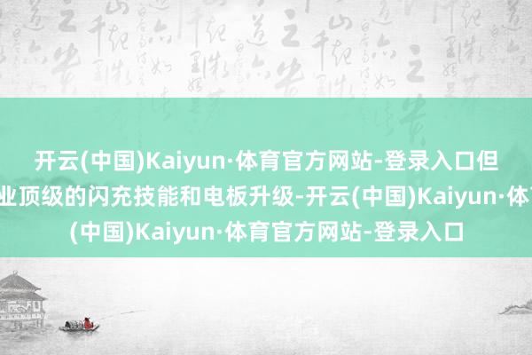 开云(中国)Kaiyun·体育官方网站-登录入口但换来的却是一整套行业顶级的闪充技能和电板升级-开云(中国)Kaiyun·体育官方网站-登录入口