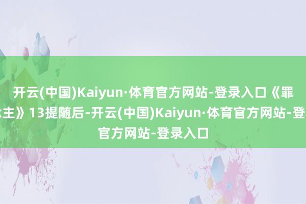 开云(中国)Kaiyun·体育官方网站-登录入口《罪东说念主》13提随后-开云(中国)Kaiyun·体育官方网站-登录入口